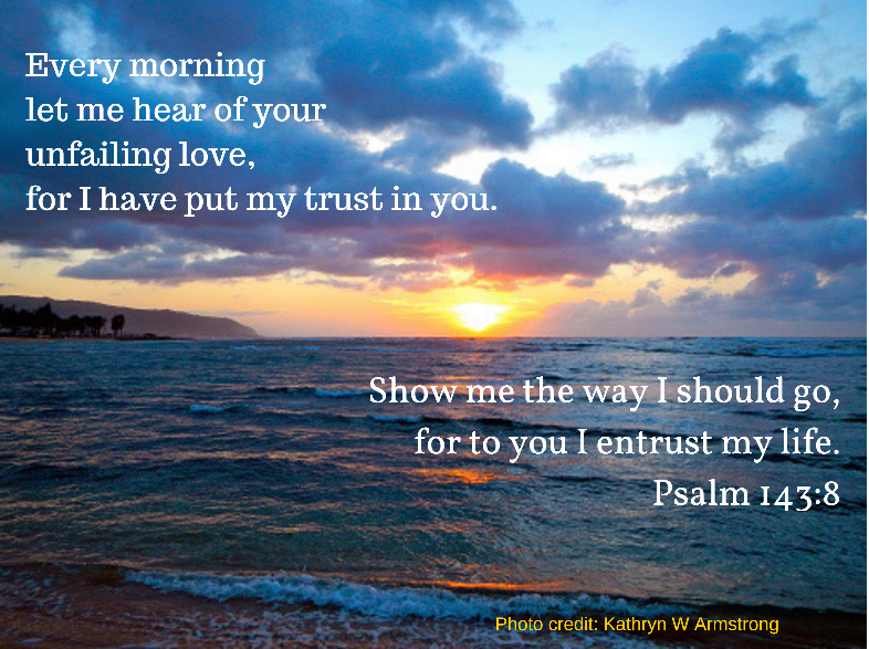 Let the morning bring me word of your unfailing love,
    for I have put my trust in you.
Show me the way I should go,
    for to you I entrust my life.
Psalm 143:8