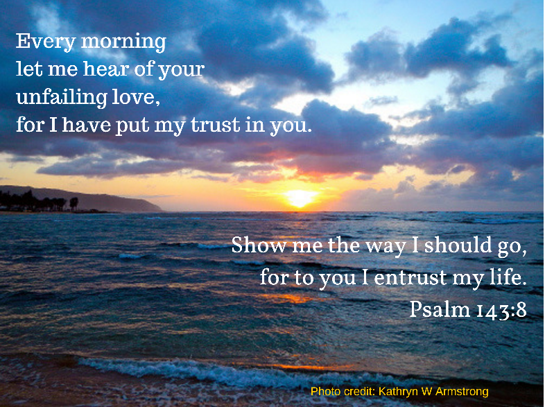 Let the morning bring me word of your unfailing love,
for I have put my trust in you.
Show me the way I should go,
for to you I entrust my life.
Psalm 143:8